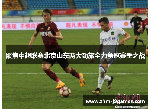 聚焦中超联赛北京山东两大劲旅全力争冠赛季之战