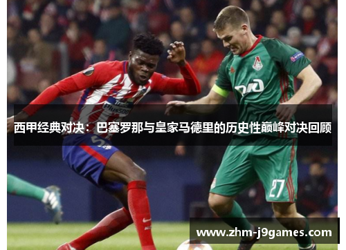 西甲经典对决:巴塞罗那与皇家马德里的历史性巅峰对决回顾 西甲经典对决:巴塞罗那与皇家马德里的历史性巅峰对决回顾