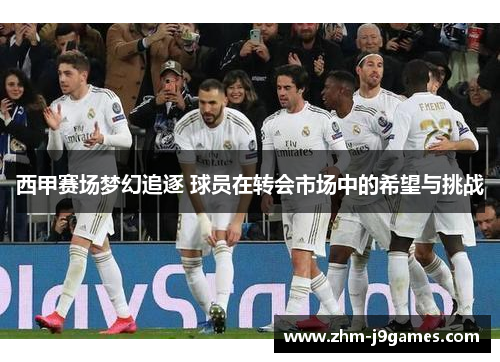 西甲赛场梦幻追逐 球员在转会市场中的希望与挑战 西甲赛场梦幻追逐 球员在转会市场中的希望与挑战