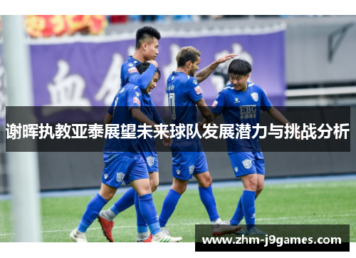 谢晖执教亚泰展望未来球队发展潜力与挑战分析