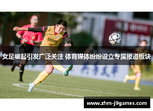 女足崛起引发广泛关注 体育媒体纷纷设立专属报道板块 女足崛起引发广泛关注 体育媒体纷纷设立专属报道板块