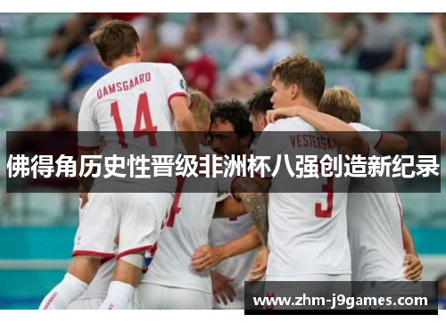 佛得角历史性晋级非洲杯八强创造新纪录 佛得角历史性晋级非洲杯八强创造新纪录