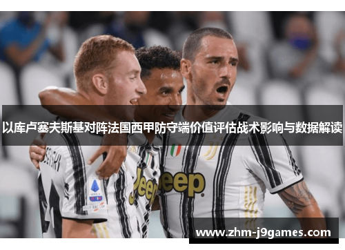 以库卢塞夫斯基对阵法国西甲防守端价值评估战术影响与数据解读 以库卢塞夫斯基对阵法国西甲防守端价值评估战术影响与数据解读