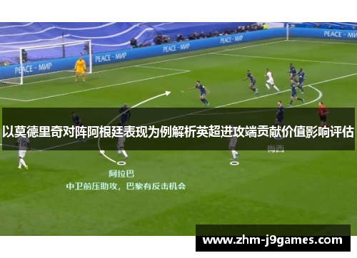 以莫德里奇对阵阿根廷表现为例解析英超进攻端贡献价值影响评估