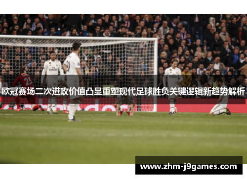 欧冠赛场二次进攻价值凸显重塑现代足球胜负关键逻辑新趋势解析 欧冠赛场二次进攻价值凸显重塑现代足球胜负关键逻辑新趋势解析